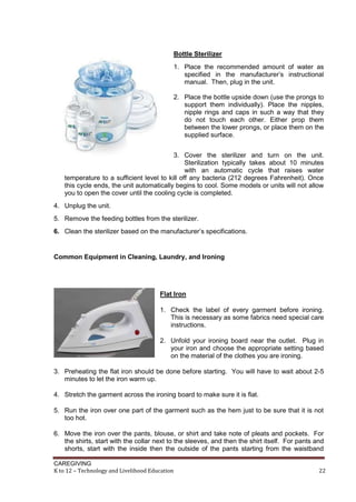 CAREGIVING
K to 12 – Technology and Livelihood Education 22
Bottle Sterilizer
1. Place the recommended amount of water as
specified in the manufacturer’s instructional
manual. Then, plug in the unit.
2. Place the bottle upside down (use the prongs to
support them individually). Place the nipples,
nipple rings and caps in such a way that they
do not touch each other. Either prop them
between the lower prongs, or place them on the
supplied surface.
3. Cover the sterilizer and turn on the unit.
Sterilization typically takes about 10 minutes
with an automatic cycle that raises water
temperature to a sufficient level to kill off any bacteria (212 degrees Fahrenheit). Once
this cycle ends, the unit automatically begins to cool. Some models or units will not allow
you to open the cover until the cooling cycle is completed.
4. Unplug the unit.
5. Remove the feeding bottles from the sterilizer.
6. Clean the sterilizer based on the manufacturer’s specifications.
Common Equipment in Cleaning, Laundry, and Ironing
Flat Iron
1. Check the label of every garment before ironing.
This is necessary as some fabrics need special care
instructions.
2. Unfold your ironing board near the outlet. Plug in
your iron and choose the appropriate setting based
on the material of the clothes you are ironing.
3. Preheating the flat iron should be done before starting. You will have to wait about 2-5
minutes to let the iron warm up.
4. Stretch the garment across the ironing board to make sure it is flat.
5. Run the iron over one part of the garment such as the hem just to be sure that it is not
too hot.
6. Move the iron over the pants, blouse, or shirt and take note of pleats and pockets. For
the shirts, start with the collar next to the sleeves, and then the shirt itself. For pants and
shorts, start with the inside then the outside of the pants starting from the waistband
 