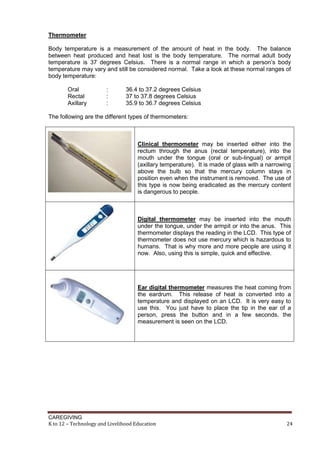 CAREGIVING
K to 12 – Technology and Livelihood Education 24
Thermometer
Body temperature is a measurement of the amount of heat in the body. The balance
between heat produced and heat lost is the body temperature. The normal adult body
temperature is 37 degrees Celsius. There is a normal range in which a person’s body
temperature may vary and still be considered normal. Take a look at these normal ranges of
body temperature:
Oral : 36.4 to 37.2 degrees Celsius
Rectal : 37 to 37.8 degrees Celsius
Axillary : 35.9 to 36.7 degrees Celsius
The following are the different types of thermometers:
Clinical thermometer may be inserted either into the
rectum through the anus (rectal temperature), into the
mouth under the tongue (oral or sub-lingual) or armpit
(axillary temperature). It is made of glass with a narrowing
above the bulb so that the mercury column stays in
position even when the instrument is removed. The use of
this type is now being eradicated as the mercury content
is dangerous to people.
Digital thermometer may be inserted into the mouth
under the tongue, under the armpit or into the anus. This
thermometer displays the reading in the LCD. This type of
thermometer does not use mercury which is hazardous to
humans. That is why more and more people are using it
now. Also, using this is simple, quick and effective.
Ear digital thermometer measures the heat coming from
the eardrum. This release of heat is converted into a
temperature and displayed on an LCD. It is very easy to
use this. You just have to place the tip in the ear of a
person, press the button and in a few seconds, the
measurement is seen on the LCD.
 