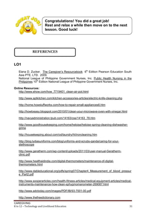 CAREGIVING
K to 12 – Technology and Livelihood Education 31
LO1
Elana D. Zucker. The Caregiver’s Resourcebook 6th
Edition Pearson Education South
Asia PTE. LTD. 2009.
National League of Philippine Government Nurses, Inc. Public Health Nursing in the
Philippines 10th
Edition National League of Philippine Government Nurses, Inc.
Online Resources:
http://www.ehow.com/how_7719401_clean-air-pot.html
http://www.aptkitchen.com/kitchen-accessories-articles/electric-knife-cleaning.php
http://home.howstuffworks.com/how-to-repair-small-appliances6.htm
http://howtoeasy.blogspot.com/2010/01/clean-your-microwave-oven-with-vinegar.html
http://navyadministration.tpub.com/14163/css/14163_78.htm
http://www.goodhousekeeping.com/home/heloise/heloise-spring-cleaning-dishwasher-
grime
http://housekeeping.about.com/od/laundry/ht/ironcleaning.htm
http://blog.lydiasuniforms.com/blog/uniforms-and-scrubs-qanda/caring-for-your-
stethoscope
http://www.geratherm.com/wp-content/uploads/2011/03/user-manual-Geratherm-
clinic.pdf
http://www.healthaidindia.com/digital-thermometers/maintenance-of-digital-
thermometers.html
http://www.dableducational.org/pdfs/spring07/Chapter4_Measurement_of_blood_pressur
e_Part2.pdf
http://www.sooperarticles.com/health-fitness-articles/medical-equipment-articles/medical-
instruments-maintenance-how-clean-sphygmomanometer-269087.html
http://www.adctoday.com/images/PDF/IB/93-7001-00.pdf
http://www.thefreedictionary.com
Congratulations! You did a great job!
Rest and relax a while then move on to the next
lesson. Good luck!
REFERENCES
 