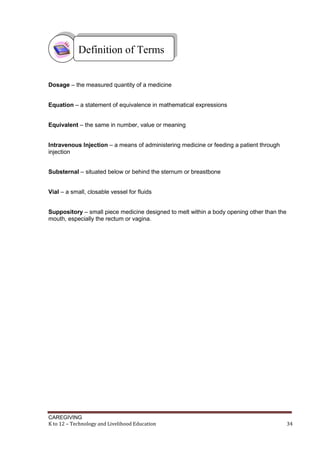CAREGIVING
K to 12 – Technology and Livelihood Education 34
Dosage – the measured quantity of a medicine
Equation – a statement of equivalence in mathematical expressions
Equivalent – the same in number, value or meaning
Intravenous Injection – a means of administering medicine or feeding a patient through
injection
Substernal – situated below or behind the sternum or breastbone
Vial – a small, closable vessel for fluids
Suppository – small piece medicine designed to melt within a body opening other than the
mouth, especially the rectum or vagina.
Definition of Terms
 