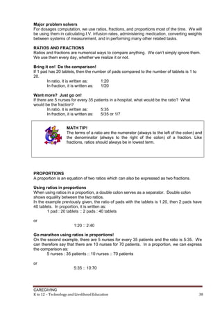 CAREGIVING
K to 12 – Technology and Livelihood Education 38
Major problem solvers
For dosages computation, we use ratios, fractions, and proportions most of the time. We will
be using them in calculating I.V. infusion rates, administering medication, converting weights
between systems of measurement, and in performing many other related tasks.
RATIOS AND FRACTIONS
Ratios and fractions are numerical ways to compare anything. We can’t simply ignore them.
We use them every day, whether we realize it or not.
Bring it on! Do the comparison!
If 1 pad has 20 tablets, then the number of pads compared to the number of tablets is 1 to
20.
In ratio, it is written as: 1:20
In fraction, it is written as: 1/20
Want more? Just go on!
If there are 5 nurses for every 35 patients in a hospital, what would be the ratio? What
would be the fraction?
In ratio, it is written as: 5:35
In fraction, it is written as: 5/35 or 1/7
MATH TIP!
The terms of a ratio are the numerator (always to the left of the colon) and
the denominator (always to the right of the colon) of a fraction. Like
fractions, ratios should always be in lowest term.
PROPORTIONS
A proportion is an equation of two ratios which can also be expressed as two fractions.
Using ratios in proportions
When using ratios in a proportion, a double colon serves as a separator. Double colon
shows equality between the two ratios.
In the example previously given, the ratio of pads with the tablets is 1:20, then 2 pads have
40 tablets. In proportion, it is written as:
1 pad : 20 tablets :: 2 pads : 40 tablets
or
1:20 :: 2:40
Go marathon using ratios in proportions!
On the second example, there are 5 nurses for every 35 patients and the ratio is 5:35. We
can therefore say that there are 10 nurses for 70 patients. In a proportion, we can express
the comparison as:
5 nurses : 35 patients :: 10 nurses :: 70 patients
or
5:35 :: 10:70
 