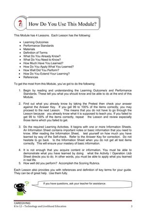 CAREGIVING
K to 12 – Technology and Livelihood Education 3
This Module has 4 Lessons. Each Lesson has the following:
 Learning Outcomes
 Performance Standards
 Materials
 Definition of Terms
 What Do You Already Know?
 What Do You Need to Know?
 How Much Have You Learned?
 How Do You Apply What You Learned?
 How Well Did You Perform?
 How Do You Extend Your Learning?
 References
To get the most from this Module, you’ve got to do the following:
1. Begin by reading and understanding the Learning Outcome/s and Performance
Standards. These tell you what you should know and be able to do at the end of this
Module.
2. Find out what you already know by taking the Pretest then check your answer
against the Answer Key. If you get 99 to 100% of the items correctly, you may
proceed to the next Lesson. This means that you do not have to go through the
Lesson because you already know what it is supposed to teach you. If you failed to
get 99 to 100% of the items correctly, repeat the Lesson and review especially
those items which you failed to get.
3. Do the required Learning Activities. It begins with one or more Information Sheets.
An Information Sheet contains important notes or basic information that you need to
know. After reading the Information Sheet, test yourself on how much you have
learned by way of the Self-check. Refer to the Answer Key for correction. Do not
hesitate to go back to the Information Sheet when you do not get all test items
correctly. This will ensure your mastery of basic information.
4. It is not enough that you acquire content or information. You must be able to
demonstrate what you have learned by doing what the Activity / Operation /Job
Sheet directs you to do. In other words, you must be able to apply what you learned
in real life.
5. How well did you perform? Accomplish the Scoring Rubrics.
Each Lesson also provides you with references and definition of key terms for your guide.
They can be of great help. Use them fully.
How Do You Use This Module?
If you have questions, ask your teacher for assistance.
 