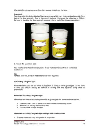CAREGIVING
K to 12 – Technology and Livelihood Education 46
After identifying the drug name, look for the dose strength on the label.
Important:
Pay close attention to the labels of two same drugs which may look exactly alike aside from
that of the dose strength. One of them might indicate 125mg and the other one is 250mg.
Be keen in checking the dose strength because it forms part of the dosage calculation.
3. Check the Expiration Date
You also have to check the expiry date. It is a vital information which is sometimes
overlooked.
Tip:
For best shelf life, store all medications in a cool, dry place.
Calculating Drug Dosages
Most of the time, you will use ratios in proportion to compute for drug dosages. At this point
in time, you should already be familiar in dealing with the equation using ratios in
proportions.
Rules in Calculating Drug Dosages
Remember the rules to accurately calculate drug dosages and eliminate errors as well.
1. Use the correct units of measure to avoid errors in calculating doses.
2. Be careful in placing decimal and zero.
3. Double-check strange answers.
Steps in Calculating Drug Dosages Using Ratios in Proportion
1. Prepare the equation by using ratios in proportion.
 