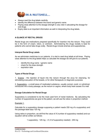 CAREGIVING
K to 12 – Technology and Livelihood Education 48
 Always read the drug labels carefully.
 Identify the difference between the brand and generic name.
 Paying close attention to the dosage strength is very vital in calculating the dosage for
oral drugs
 Expiry date is an important information as well in interpreting the drug labels.
A GLANCE AT RECTAL DRUGS
Rectal drugs are medications prepared specifically for insertion into the rectum. They could
be in the form of cream, lotion, or ointment. Administering the drugs rectally is best for
patients who cannot take drugs orally. Rectal drugs include enemas and suppositories.
Interpret Rectal Drug Labels
As we administer medicines to our patients, it is vital to read drug labels at all times. Paying
close attention to the drug labels helps us calculate the dosage we will give to our patients.
- identify the drug name / generic name
- check for the dose strength
- expiration date
Types of Rectal Drugs
1. Enema - the injection of liquid into the rectum through the anus for cleansing, for
stimulating evacuation of the bowels, or for other therapeutic or diagnostic purposes
2. Suppository - a small piece of medicated substance, usually conical, ovoid, or cylindrical,
introduced into a body passage, as the rectum or vagina, where body heat causes it to melt
Dosage Calculation for Rectal Drugs
Suppository is considered to be the most used form of rectal medicine. By calculating the
number of suppositories we give to the patient, we will use the ratios in proportion method.
Example 1:
Calculate for a suppository dosage supposing a patient needs 250 mg of a suppository and
the package label says 125 mg.
Using ratios in proportion, we will find the value of X (number of suppository needed) and our
equation will be written as follows:
1 suppository : 125 mg :: X ( # of suppository needed) : 250 mg
 