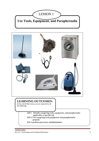 CAREGIVING
K to 12 – Technology and Livelihood Education 4
Use Tools, Equipment, and Paraphernalia
LESSON 1
LO 1. Identify caregiving tools, equipment, and paraphernalia
applicable to specific job
LO 2. Use caregiving tools,equipment and paraphernalia
properly
LO 3. perform preventive maintenance.
LEARNING OUTCOMES:
At the end of this Lesson, you are expected to do
the following:
 