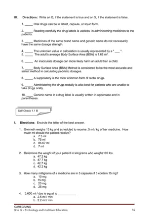 CAREGIVING
K to 12 – Technology and Livelihood Education 55
III. Directions: Write an O, if the statement is true and an X, if the statement is false.
1. _____ Oral drugs can be in tablet, capsule, or liquid form.
2. _____ Reading carefully the drug labels is useless in administering medicines to the
patients.
3. _____ Medicines of the same brand name and generic name do not necessarily
have the same dosage strength.
4. _____ The unknown value in calculation is usually represented by a " ___ ".
5. _____ The adult's average Body Surface Area (BSA) is 1.68 m².
6. _____ An inaccurate dosage can more likely harm an adult than a child.
7. _____ Body Surface Area (BSA) Method is considered to be the most accurate and
safest method in calculating pedriatic dosages.
8. _____ A suppository is the most common form of rectal drugs.
9. _____ Administering the drugs rectally is also best for patients who are unable to
take drugs orally.
10. ____ Generic name in a drug label is usually written in uppercase and in
parentheses.
I. Directions: Encircle the letter of the best answer.
1. Gwyneth weighs 15 kg and scheduled to receive .5 ml / kg of her medicine. How
much ml should the patient receive?
a. 7.5 ml
b. 75 ml
c. 86.67 ml
d. 7 ml
2. Determine the weight of your patient in kilograms who weighs105 lbs.
a. 47.2 kg
b. 47.7 kg
c. 42.7 kg
d. 42.2 kg
3. How many milligrams of a medicine are in 5 capsules if 3 contain 15 mg?
a. 10 mg
b. 15 mg
c. 20 mg
d. 25 mg
4. 3,600 ml / day is equal to ___________
a. 2.5 ml / min
b. 2.2 ml / min
Self-Check 1.1 B
 