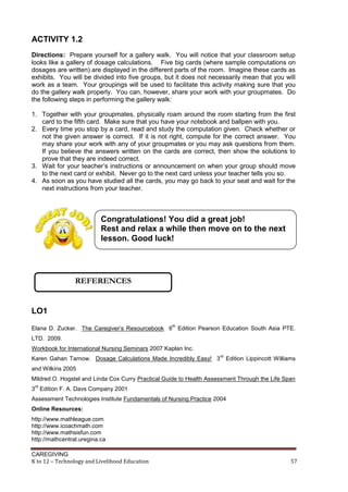 CAREGIVING
K to 12 – Technology and Livelihood Education 57
ACTIVITY 1.2
Directions: Prepare yourself for a gallery walk. You will notice that your classroom setup
looks like a gallery of dosage calculations. Five big cards (where sample computations on
dosages are written) are displayed in the different parts of the room. Imagine these cards as
exhibits. You will be divided into five groups, but it does not necessarily mean that you will
work as a team. Your groupings will be used to facilitate this activity making sure that you
do the gallery walk properly. You can, however, share your work with your groupmates. Do
the following steps in performing the gallery walk:
1. Together with your groupmates, physically roam around the room starting from the first
card to the fifth card. Make sure that you have your notebook and ballpen with you.
2. Every time you stop by a card, read and study the computation given. Check whether or
not the given answer is correct. If it is not right, compute for the correct answer. You
may share your work with any of your groupmates or you may ask questions from them.
If you believe the answers written on the cards are correct, then show the solutions to
prove that they are indeed correct.
3. Wait for your teacher’s instructions or announcement on when your group should move
to the next card or exhibit. Never go to the next card unless your teacher tells you so.
4. As soon as you have studied all the cards, you may go back to your seat and wait for the
next instructions from your teacher.
LO1
Elana D. Zucker. The Caregiver’s Resourcebook 6
th
Edition Pearson Education South Asia PTE.
LTD. 2009.
Workbook for International Nursing Seminars 2007 Kaplan Inc.
Karen Gahan Tarnow. Dosage Calculations Made Incredibly Easy! 3
rd
Edition Lippincott Williams
and Wilkins 2005
Mildred O. Hogstel and Linda Cox Curry Practical Guide to Health Assessment Through the Life Span
3
rd
Edition F. A. Davs Company 2001
Assessment Technologies Institute Fundamentals of Nursing Practice 2004
Online Resources:
http://www.mathleague.com
http://www.icoachmath.com
http://www.mathsisfun.com
http://mathcentral.uregina.ca
Congratulations! You did a great job!
Rest and relax a while then move on to the next
lesson. Good luck!
REFERENCES
 