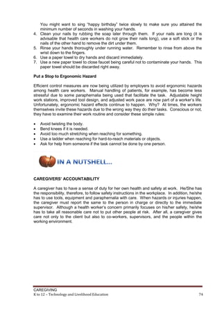CAREGIVING
K to 12 – Technology and Livelihood Education 74
You might want to sing ―happy birthday‖ twice slowly to make sure you attained the
minimum number of seconds in washing your hands.
4. Clean your nails by rubbing the soap later through them. If your nails are long (it is
advisable that health care workers do not grow their nails long), use a soft stick or the
nails of the other hand to remove the dirt under them.
5. Rinse your hands thoroughly under running water. Remember to rinse from above the
wrist down to the fingers.
6. Use a paper towel to dry hands and discard immediately.
7. Use a new paper towel to close faucet being careful not to contaminate your hands. This
paper towel should be discarded right away.
Put a Stop to Ergonomic Hazard
Efficient control measures are now being utilized by employers to avoid ergonomic hazards
among health care workers. Manual handling of patients, for example, has become less
stressful due to some paraphernalia being used that facilitate the task. Adjustable height
work stations, improved tool design, and adjusted work pace are now part of a worker’s life.
Unfortunately, ergonomic hazard effects continue to happen. Why? At times, the workers
themselves invite these hazards due to the wrong way they do their tasks. Conscious or not,
they have to examine their work routine and consider these simple rules:
 Avoid twisting the body.
 Bend knees if it is needed.
 Avoid too much stretching when reaching for something.
 Use a ladder when reaching for hard-to-reach materials or objects.
 Ask for help from someone if the task cannot be done by one person.
CAREGIVERS’ ACCOUNTABILITY
A caregiver has to have a sense of duty for her own health and safety at work. He/She has
the responsibility, therefore, to follow safety instructions in the workplace. In addition, he/she
has to use tools, equipment and paraphernalia with care. When hazards or injuries happen,
the caregiver must report the same to the person in charge or directly to the immediate
supervisor. Although a health worker’s concern primarily focuses on his/her safety, he/she
has to take all reasonable care not to put other people at risk. After all, a caregiver gives
care not only to the client but also to co-workers, supervisors, and the people within the
working environment.
 