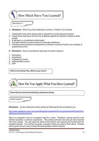 CAREGIVING
K to 12 – Technology and Livelihood Education 75
I. Directions: Write True if the statement is correct, or False if it is incorrect.
1. Twisting the body when doing a task is important to avoid ergonomic hazard.
2. Proper hand washing is the first line of defense against the spread of illness to other
people.
3. A wet gown is considered contaminated.
4. The best method of control measure is through substitution.
5. Providing improved tools and equipment to workers to prevent hazard is an example of
engineering control.
II. Directions: Give an example for each type of control measure.
1. Elimination
2. Substitution
3. Engineering control
4. Administrative control
5. EPP
Directions: Do this interactive online activity by following the link provided to you.
http://www.safework.sa.gov.au/contentPages/EducationAndTraining/ActivitiesAndTests/Virtu
alKitchen/vkitchenframe.htm
Part of a caregiver’s work is to prepare meal for a client. Therefore, moving around in the
kitchen becomes a common experience. This activity will test how well you have learned
from this module. You will enter the world of the kitchen and examine the environment for
possible hazards. You will then be given a situation which you need to think about. Choices
will be given and you must choose the best possible control measure.
Show that you learned something by doing this activity
Refer to the Answer Key. What is your score?
How Much Have You Learned?
Self-Check 2.1
HowDo YouApplyWhatYou HaveLearned?
Activity sheet 2.1
 