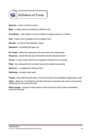 CAREGIVING
K to 12 – Technology and Livelihood Education 81
Abrasive – harsh or hurtful in nature
Bulb – a rubber which is squeezed to inflate the cuff
Countertop – a flat surface on top of a cabinet or display case as in a kitchen
Cuff – a fabric that is wrapped around a patient’s arm
Descale – to remove hard deposits in water
Dispenser – something that gives out
Ear Tubes – attach the earpieces to the main body of the stethoscope
Earpieces – placed into the ears and transmit sounds directly into them
Funnel – a tube or pipe used for pouring liquid or powder into an opening
Plate – the metal part of an iron which touches the clothes for pressing
Reservoir – a receptacle for storing a fluid
Submerge – to place under water
Tubing – also called acoustic tubes, connect ear tubes to the chestpiece (diaphragm or bell)
Valve – allows air in to inflate the cuff when the bulb is squeezed, then can be unscrewed to
release the air and remove the cuff.
White vinegar – a type of vinegar which is more commonly used to clean and disinfect,
rather than for food
Definition of Terms
 