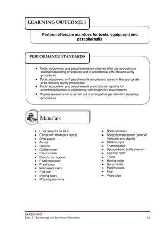 CAREGIVING
K to 12 – Technology and Livelihood Education 82
 LCD projector or OHP
 Computer desktop or laptop
 DVD player
 Airpot
 Blender
 Coffee maker
 Electric knife
 Electric can opener
 Food processor
 Food tongs
 Microwave oven
 Flat iron
 Ironing board
 Washing machine
 Bottle sterilizer
 Sphygmomanometer (aneroid,
mercurial and digital)
 Stethoscope
 Thermometer
 Sponge-head bottle cleaner
 Lint-free cloth
 Towel
 Baking soda
 Spray bottle
 Paper towels
 Mop
 Video clips
Materials
Perform aftercare activities for tools, equipment and
paraphernalia
LEARNING OUTCOME 1
 Tools, equipment, and paraphernalia are cleaned after use according to
standard operating procedures and in accordance with relevant safety
procedures.
 Tools, equipment, and paraphernalia are placed / stored in the appropriate
area following safety procedures.
 Tools, equipment, and paraphernalia are checked regularly for
orderliness/tidiness in accordance with employer’s requirements.
 Routine maintenance is carried out or arranged as per standard operating
procedures.
PERFORMANCE STANDARDS
 