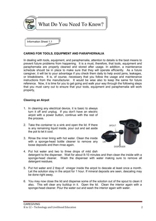 CAREGIVING
K to 12 – Technology and Livelihood Education 2
CARING FOR TOOLS, EQUIPMENT AND PARAPHERNALIA
In dealing with tools, equipment, and paraphernalia, attention to details is the best means to
prevent future problems from happening. It is a must, therefore, that tools, equipment and
paraphernalia are properly cleaned and stored after usage. In addition, a maintenance
schedule should be in place to make sure that they will operate efficiently. As a future
caregiver, it will be to your advantage if you check them daily to help avoid jams, leakages,
or breakdowns. It is, of course, necessary that you follow the usage and maintenance
instructions from the manufacturer. It would be wise also to keep the same for future
reference. Now, it is time for you to get going and walk your way through the following steps
that you must carry out to ensure that your tools, equipment and paraphernalia will work
properly,
Cleaning an Airpot
1. In cleaning any electrical device, it is basic to always
turn it off and unplug. If you don't have an electric
airpot with a power button, continue with the rest of
the process.
2. Take the container to a sink and open the lid. If there
is any remaining liquid inside, pour out and set aside
the pot to let it cool.
3. Rinse the inner lining with hot water. Clean the inside
with a sponge-head bottle cleaner to remove any
loose deposits and then rinse again.
4. Put hot water and two to three drops of mild dish
detergent to the dispenser. Wait for about 8-10 minutes and then clean the inside with a
sponge-head cleaner. Wash the dispenser with water making sure to remove all
detergent residues.
5. Put hot water and 2 tbsp.of vinegar inside the airpot to descale at least once a month.
Let the solution stay in the airpot for 1 hour. If mineral deposits are seen, descaling may
be done right away.
6. You may now close the lid and dispense some of the solution out of the spout to clean it
also. This will clear any buildup in it. Open the lid. Clean the interior again with a
sponge-head cleaner. Pour the water out and wash the interior again with water.
What Do You Need To Know?
Information Sheet 1.1
 