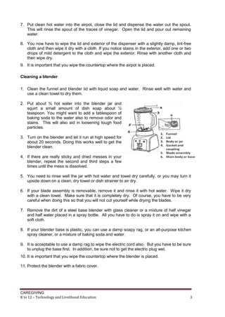 CAREGIVING
K to 12 – Technology and Livelihood Education 3
7. Put clean hot water into the airpot, close the lid and dispense the water out the spout.
This will rinse the spout of the traces of vinegar. Open the lid and pour out remaining
water.
8. You now have to wipe the lid and exterior of the dispenser with a slightly damp, lint-free
cloth and then wipe it dry with a cloth. If you notice stains in the exterior, add one or two
drops of mild detergent to the cloth and wipe the exterior. Rinse with another cloth and
then wipe dry.
9. It is important that you wipe the countertop where the airpot is placed.
Cleaning a blender
1. Clean the funnel and blender lid with liquid soap and water. Rinse well with water and
use a clean towel to dry them.
2. Put about ¾ hot water into the blender jar and
squirt a small amount of dish soap about ½
teaspoon. You might want to add a tablespoon of
baking soda to the water also to remove odor and
stains. This will also aid in loosening tough food
particles.
3. Turn on the blender and let it run at high speed for
about 20 seconds. Doing this works well to get the
blender clean.
4. If there are really sticky and dried messes in your
blender, repeat the second and third steps a few
times until the mess is dissolved.
5. You need to rinse well the jar with hot water and towel dry carefully, or you may turn it
upside down on a clean, dry towel or dish strainer to air dry.
6. If your blade assembly is removable, remove it and rinse it with hot water. Wipe it dry
with a clean towel. Make sure that it is completely dry. Of course, you have to be very
careful when doing this so that you will not cut yourself while drying the blades.
7. Remove the dirt of a steel base blender with glass cleaner or a mixture of half vinegar
and half water placed in a spray bottle. All you have to do is spray it on and wipe with a
soft cloth.
8. If your blender base is plastic, you can use a damp soapy rag, or an all-purpose kitchen
spray cleaner, or a mixture of baking soda and water.
9. It is acceptable to use a damp rag to wipe the electric cord also. But you have to be sure
to unplug the base first. In addition, be sure not to get the electric plug wet.
10. It is important that you wipe the countertop where the blender is placed.
11. Protect the blender with a fabric cover.
 
