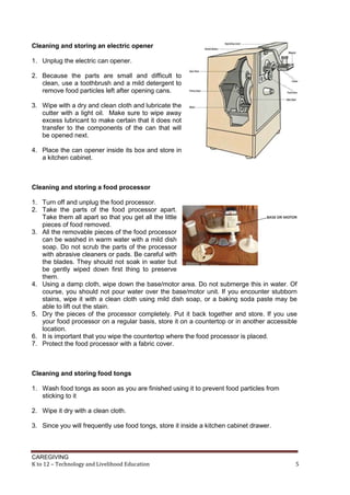 CAREGIVING
K to 12 – Technology and Livelihood Education 5
Cleaning and storing an electric opener
1. Unplug the electric can opener.
2. Because the parts are small and difficult to
clean, use a toothbrush and a mild detergent to
remove food particles left after opening cans.
3. Wipe with a dry and clean cloth and lubricate the
cutter with a light oil. Make sure to wipe away
excess lubricant to make certain that it does not
transfer to the components of the can that will
be opened next.
4. Place the can opener inside its box and store in
a kitchen cabinet.
Cleaning and storing a food processor
1. Turn off and unplug the food processor.
2. Take the parts of the food processor apart.
Take them all apart so that you get all the little
pieces of food removed.
3. All the removable pieces of the food processor
can be washed in warm water with a mild dish
soap. Do not scrub the parts of the processor
with abrasive cleaners or pads. Be careful with
the blades. They should not soak in water but
be gently wiped down first thing to preserve
them.
4. Using a damp cloth, wipe down the base/motor area. Do not submerge this in water. Of
course, you should not pour water over the base/motor unit. If you encounter stubborn
stains, wipe it with a clean cloth using mild dish soap, or a baking soda paste may be
able to lift out the stain.
5. Dry the pieces of the processor completely. Put it back together and store. If you use
your food processor on a regular basis, store it on a countertop or in another accessible
location.
6. It is important that you wipe the countertop where the food processor is placed.
7. Protect the food processor with a fabric cover.
Cleaning and storing food tongs
1. Wash food tongs as soon as you are finished using it to prevent food particles from
sticking to it
2. Wipe it dry with a clean cloth.
3. Since you will frequently use food tongs, store it inside a kitchen cabinet drawer.
 