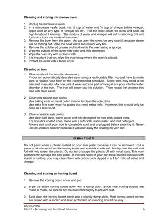 CAREGIVING
K to 12 – Technology and Livelihood Education 6
Cleaning and storing microwave oven
1. Unplug the microwave oven.
2. In a microwave –safe bowl, mix ½ cup of water and ½ cup of vinegar (white vinegar,
apple cider or any type of vinegar will do). Put the bowl inside the oven and cook on
high for about 2 minutes. The mixture of water and vinegar will aid in removing dirt and
foul odors from the inside of the oven.
3. Remove the bowl from the oven. As you open the oven, be very careful because steam
will be coming out. Also the bowl will be most likely very hot.
4. Remove the splattered grease and food inside the oven using a sponge.
5. Wipe the outside of the oven with water and mild detergent.
6. Wipe the oven dry with a clean cloth.
7. It is important that you wipe the countertop where the oven is placed.
8. Protect the oven with a fabric cover.
Cleaning an iron
1. Clean inside of the iron (for steam iron).
If your iron automatically descales water using a replaceable filter, you just have to make
sure to replace your filter on the recommended schedule. Some irons may need to be
descaled manually. Mix one part of water and one part of vinegar and pour into the water
chamber of the iron. The iron will steam out this solution. Then repeat the process this
time with plain water.
2. Clean non-coated sole plates.
Use baking soda or metal polish cleaner to clean the sole plate.
Use extra fine steel wool for plates that need extra help. However, this should only be
done as a last resort.
3. Clean non-stick sole plates.
Use clean soft cloth, warm water and mild detergent for non-stick coated irons.
For non-stick coated irons, clean with a soft cloth, warm water, and mild detergent.
Always wait until your iron is completely cool and unplugged before cleaning it. Never
use an abrasive cleaner because it will wear away the coating on your iron.
 Wise Tips! 
Do not panic when a plastic melted on your sole plate, because it can be removed! Put a
piece of aluminum foil on the ironing board and sprinkle it with salt. Ironing over the salt and
foil will help loosen the plastic. Do not try to scrape the plastic off with metal tools. This may
permanently damage the sole plate. If the vent holes of your iron have become blocked with
starch or buildup, you may clean them with cotton buds dipped in a 1 to 1 ratio of water and
vinegar.
Cleaning and storing an ironing board
1. Remove the ironing board cover and pad.
2. Wipe the entire ironing board down with a damp cloth. Since most ironing boards are
made of metal, be sure to dry the board thoroughly to prevent rust.
3. Spot clean the ironing board cover with a slightly damp cloth. Most ironing board covers
are coated with a scorch and stain protectant, so cleaning should be easy.
 