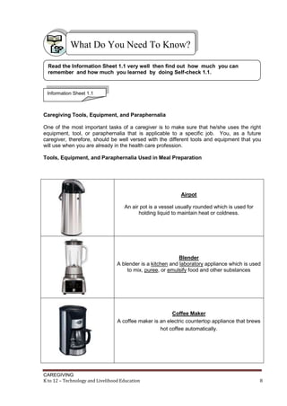 CAREGIVING
K to 12 – Technology and Livelihood Education 8
Caregiving Tools, Equipment, and Paraphernalia
One of the most important tasks of a caregiver is to make sure that he/she uses the right
equipment, tool, or paraphernalia that is applicable to a specific job. You, as a future
caregiver, therefore, should be well versed with the different tools and equipment that you
will use when you are already in the health care profession.
Tools, Equipment, and Paraphernalia Used in Meal Preparation
Airpot
An air pot is a vessel usually rounded which is used for
holding liquid to maintain heat or coldness.
Blender
A blender is a kitchen and laboratory appliance which is used
to mix, puree, or emulsify food and other substances
Coffee Maker
A coffee maker is an electric countertop appliance that brews
hot coffee automatically.
What Do You Need To Know?
Read the Information Sheet 1.1 very well then find out how much you can
remember and how much you learned by doing Self-check 1.1.
Information Sheet 1.1
 