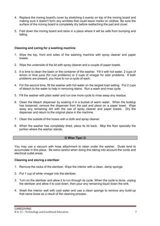 CAREGIVING
K to 12 – Technology and Livelihood Education 7
4. Replace the ironing board's cover by stretching it evenly on top of the ironing board and
making sure it doesn't form any wrinkles that could leave marks on clothes. Be sure the
surface of the ironing board is completely dry before reattaching the pad and cover.
5. Fold down the ironing board and store in a place where it will be safe from bumping and
falling.
Cleaning and caring for a washing machine
1. Wipe the top, front and sides of the washing machine with spray cleaner and paper
towels.
2. Wipe the underside of the lid with spray cleaner and a couple of paper towels.
3. It is time to clean the basin or the container of the washer. Fill it with hot water, 2 cups of
lemon or lime juice (for rust problems) or 2 cups of vinegar for odor problems. If both
problems are present, you have to run a cycle of each.
4. For the second time, fill the washer with hot water on the largest load setting. Put 2 cups
of bleach to the water to help in removing stains. Run a wash and rinse cycle.
5. Fill the washer with plain water and run one more cycle to rinse away any residue.
6. Clean the bleach dispenser by soaking it in a bucket of warm water. When the buildup
has loosened, remove the dispenser from the pad and place on a paper towel. Wipe
away any remaining dirt with the use of spray cleaner and paper towels. Dry the
dispenser and return to the original place in the machine.
7. Clean the outside of the hoses with a cloth and spray cleaner.
8. When the washer has completely dried, place its lid back. Mop the floor specially the
portion where the washer stands.
 Wise Tips! 
You may use a vacuum with hose attachment to clean under the washer. Dusts tend to
accumulate in this place. Be extra careful when doing this taking into account the cords and
electrical outlet areas.
Cleaning and storing a sterilizer
1. Remove the racks of the sterilizer. Wipe the interior with a clean, damp sponge.
2. Put 1 cup of white vinegar into the sterilizer.
3. Turn on the sterilizer and allow it to run through its cycle. When the cycle is done, unplug
the sterilizer and allow it to cool down, then pour any remaining liquid down the sink.
4. Wash the interior well with cool water and use a clean sponge to remove any build-up
that came loose as a result of the cleaning process.
 