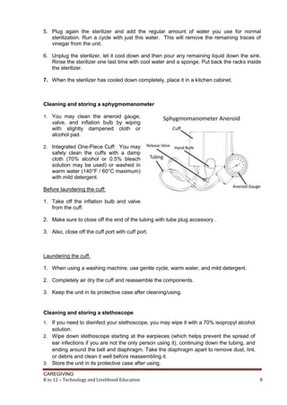 CAREGIVING
K to 12 – Technology and Livelihood Education 8
5. Plug again the sterilizer and add the regular amount of water you use for normal
sterilization. Run a cycle with just this water. This will remove the remaining traces of
vinegar from the unit.
6. Unplug the sterilizer, let it cool down and then pour any remaining liquid down the sink.
Rinse the sterilizer one last time with cool water and a sponge. Put back the racks inside
the sterilizer.
7. When the sterilizer has cooled down completely, place it in a kitchen cabinet.
Cleaning and storing a sphygmomanometer
1. You may clean the aneroid gauge,
valve, and inflation bulb by wiping
with slightly dampened cloth or
alcohol pad.
2. Integrated One-Piece Cuff: You may
safely clean the cuffs with a damp
cloth (70% alcohol or 0.5% bleach
solution may be used) or washed in
warm water (140°F / 60°C maximum)
with mild detergent.
Before laundering the cuff:
1. Take off the inflation bulb and valve
from the cuff.
2. Make sure to close off the end of the tubing with tube plug accessory .
3. Also, close off the cuff port with cuff port.
Laundering the cuff.
1. When using a washing machine, use gentle cycle, warm water, and mild detergent.
2. Completely air dry the cuff and reassemble the components.
3. Keep the unit in its protective case after cleaning/using.
Cleaning and storing a stethoscope
1. If you need to disinfect your stethoscope, you may wipe it with a 70% isopropyl alcohol
solution.
2. Wipe down stethoscope starting at the earpieces (which helps prevent the spread of
ear infections if you are not the only person using it), continuing down the tubing, and
ending around the bell and diaphragm. Take the diaphragm apart to remove dust, lint,
or debris and clean it well before reassembling it.
3. Store the unit in its protective case after using.
 