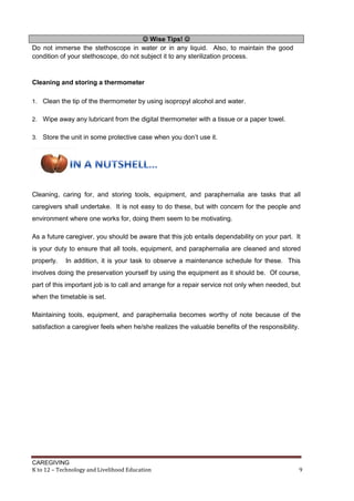 CAREGIVING
K to 12 – Technology and Livelihood Education 9
 Wise Tips! 
Do not immerse the stethoscope in water or in any liquid. Also, to maintain the good
condition of your stethoscope, do not subject it to any sterilization process.
Cleaning and storing a thermometer
1. Clean the tip of the thermometer by using isopropyl alcohol and water.
2. Wipe away any lubricant from the digital thermometer with a tissue or a paper towel.
3. Store the unit in some protective case when you don’t use it.
Cleaning, caring for, and storing tools, equipment, and paraphernalia are tasks that all
caregivers shall undertake. It is not easy to do these, but with concern for the people and
environment where one works for, doing them seem to be motivating.
As a future caregiver, you should be aware that this job entails dependability on your part. It
is your duty to ensure that all tools, equipment, and paraphernalia are cleaned and stored
properly. In addition, it is your task to observe a maintenance schedule for these. This
involves doing the preservation yourself by using the equipment as it should be. Of course,
part of this important job is to call and arrange for a repair service not only when needed, but
when the timetable is set.
Maintaining tools, equipment, and paraphernalia becomes worthy of note because of the
satisfaction a caregiver feels when he/she realizes the valuable benefits of the responsibility.
 