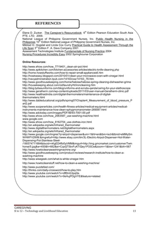 CAREGIVING
K to 12 – Technology and Livelihood Education 13
Elana D. Zucker. The Caregiver’s Resourcebook 6
th
Edition Pearson Education South Asia
PTE. LTD. 2009.
National League of Philippine Government Nurses, Inc. Public Health Nursing in the
Philippines 10
th
Edition National League of Philippine Government Nurses, Inc.
Mildred O. Hogstel and Linda Cox Curry Practical Guide to Health Assessment Through the
Life Span 3
rd
Edition F. A. Davs Company 2001
Assessment Technologies Institute Fundamentals of Nursing Practice 2004
Nursing Procedures Incredibly Easy 2002 Springhourse Corporation
Online Resources:
http://www.ehow.com/how_7719401_clean-air-pot.html
http://www.aptkitchen.com/kitchen-accessories-articles/electric-knife-cleaning.php
http://home.howstuffworks.com/how-to-repair-small-appliances6.htm
http://howtoeasy.blogspot.com/2010/01/clean-your-microwave-oven-with-vinegar.html
http://navyadministration.tpub.com/14163/css/14163_78.htm
http://www.goodhousekeeping.com/home/heloise/heloise-spring-cleaning-dishwasher-grime
http://housekeeping.about.com/od/laundry/ht/ironcleaning.htm
http://blog.lydiasuniforms.com/blog/uniforms-and-scrubs-qanda/caring-for-your-stethoscope
http://www.geratherm.com/wp-content/uploads/2011/03/user-manual-Geratherm-clinic.pdf
http://www.healthaidindia.com/digital-thermometers/maintenance-of-digital-
thermometers.html
http://www.dableducational.org/pdfs/spring07/Chapter4_Measurement_of_blood_pressure_P
art2.pdf
http://www.sooperarticles.com/health-fitness-articles/medical-equipment-articles/medical-
instruments-maintenance-how-clean-sphygmomanometer-269087.html
http://www.adctoday.com/images/PDF/IB/93-7001-00.pdf
http://www.ehow.com/how_2063587_use-washing-machine.html
www.google.com
http://www.ehow.com/how_8162704_use-clothes-iron.html
http://en.wikipedia.org/wiki/Infrared_thermometer
http://www.digitalthermometers.net/digitalthermometers.aspx
http://en.wikipedia.org/wiki/Infrared_thermometer
http://www.google.com/imgres?q=airpot+dispenser&um=1&hl=en&tbm=isch&tbnid=eMMySm
WHWFV2WM:&imgrefurl=http://www.ebay.com/itm/3L-Electric-Airpot-Dispenser-Hot-Water-
Dispensing-Pot-Stainless-Steel-
/190574711684&docid=nKgED4fbi0yVMM&imgurl=http://img.gmcmarket.com/customer/Twin
horse/5.jpg&w=450&h=662&ei=CzpQT5bvFuKTiQey1P33Cw&zoom=1&biw=1241&bih=567
http://www.howtocleanawashingmachine.org/
http://www.goodhousekeeping.com/product-reviews/research-institute/how-to-clean-a-
washing-machine
http://www.wisegeek.com/what-is-white-vinegar.htm
http://www.howtocleanstuff.net/how-to-clean-a-washing-machine/
http://www.puzzlefast.com/
http://thinks.com/daily-crossword/how-to-play.htm
http://www.youtube.com/watch?v=dflDnG3pqQs
http://www.youtube.com/watch?v=9sHujPOgVYE&feature=related
REFERENCES
 