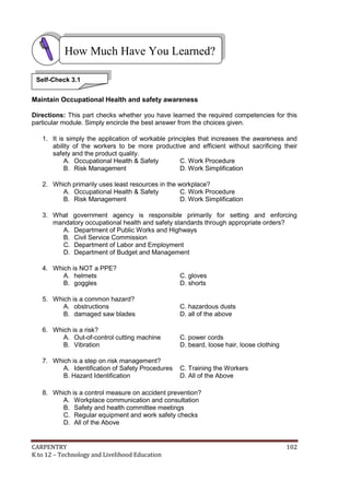 CARPENTRY 102
K to 12 – Technology and Livelihood Education
Maintain Occupational Health and safety awareness
Directions: This part checks whether you have learned the required competencies for this
particular module. Simply encircle the best answer from the choices given.
1. It is simply the application of workable principles that increases the awareness and
ability of the workers to be more productive and efficient without sacrificing their
safety and the product quality.
A. Occupational Health & Safety C. Work Procedure
B. Risk Management D. Work Simplification
2. Which primarily uses least resources in the workplace?
A. Occupational Health & Safety C. Work Procedure
B. Risk Management D. Work Simplification
3. What government agency is responsible primarily for setting and enforcing
mandatory occupational health and safety standards through appropriate orders?
A. Department of Public Works and Highways
B. Civil Service Commission
C. Department of Labor and Employment
D. Department of Budget and Management
4. Which is NOT a PPE?
A. helmets C. gloves
B. goggles D. shorts
5. Which is a common hazard?
A. obstructions C. hazardous dusts
B. damaged saw blades D. all of the above
6. Which is a risk?
A. Out-of-control cutting machine C. power cords
B. Vibration D. beard, loose hair, loose clothing
7. Which is a step on risk management?
A. Identification of Safety Procedures C. Training the Workers
B. Hazard Identification D. All of the Above
8. Which is a control measure on accident prevention?
A. Workplace communication and consultation
B. Safety and health committee meetings
C. Regular equipment and work safety checks
D. All of the Above
How Much Have You Learned?
Self-Check 3.1
 