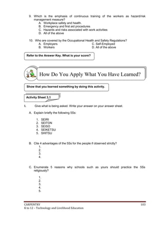 CARPENTRY 103
K to 12 – Technology and Livelihood Education
9. Which is the emphasis of continuous training of the workers as hazard/risk
management measure?
A. Workplace safety and health.
B. Emergency and first aid procedures
C. Hazards and risks associated with work activities
D. All of the above
10. Who are covered by the Occupational Health and Safety Regulations?
A. Employers C. Self-Employed
B. Workers D. All of the above
I. Give what is being asked. Write your answer on your answer sheet.
A. Explain briefly the following 5Ss:
1. SEIRI
2. SEITON
3. SEISO
4. SEIKETSU
5. SHITSU
B. Cite 4 advantages of the 5Ss for the people if observed strictly?
1.
2.
3.
4.
C. Enumerate 5 reasons why schools such as yours should practice the 5Ss
religiously?
1.
2.
3.
4.
5.
Show that you learned something by doing this activity.
Refer to the Answer Key. What is your score?
Activity Sheet 3.1
How Do You Apply What You Have Learned?
 