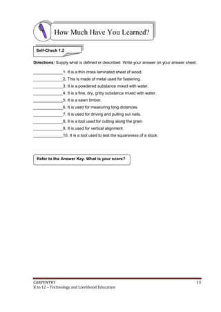 CARPENTRY 13
K to 12 – Technology and Livelihood Education
Directions: Supply what is defined or described. Write your answer on your answer sheet.
_____________1. It is a thin cross laminated sheet of wood.
_____________2. This is made of metal used for fastening.
_____________3. It is a powdered substance mixed with water.
_____________4. It is a fine, dry, gritty substance mixed with water.
_____________5. It is a sawn timber.
_____________6. It is used for measuring long distances.
_____________7. It is used for driving and pulling out nails.
_____________8. It is a tool used for cutting along the grain.
_____________9. It is used for vertical alignment.
_____________10. It is a tool used to test the squareness of a stock.
Refer to the Answer Key. What is your score?
How Much Have You Learned?
Self-Check 1.2
 
