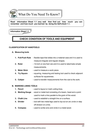 CARPENTRY 28
K to 12 – Technology and Livelihood Education
CLASSIFICATION OF HANDTOOLS
A. Measuring tools
1. Pull-Push Rule - flexible tape that slides into a material case and it is used to
measure irregular and regular shapes.
2. Ruler - 12-inch or one foot rule and it is used to take/make simple
measurements.
3. Meter Stick - used to measure a work piece.
4. Try Square - squaring, measuring and testing tool used to check adjacent
surfaces for squareness.
5. Caliper - used to transfer measurements from the rule to the work.
B. MARKING LINING TOOLS
1. Pencil - used to layout or mark cutting lines.
2. Marking Gauge - wood or metal tool consisting of a beam, head and a point
used to mark a line parallel to the grain of the wood.
3. Chalk Line - used to establish a straight line on a surface.
4. Divider - tool with two metal legs used to lay-out an arc circle or step
off division on a line.
5. Compass - used to scribe arcs and circle in a metal wood.
What Do You Need To Know?
Information Sheet 1.1
Read Information Sheet 1.1 very well then find out how much you can
remember and how much you learned by doing the Self-check 1.1.
CHECK CONDITION OF TOOLS AND EQUIPMENT
 