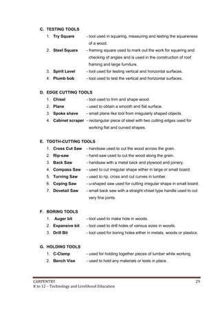 CARPENTRY 29
K to 12 – Technology and Livelihood Education
C. TESTING TOOLS
1. Try Square - tool used in squaring, measuring and testing the squareness
of a wood.
2. Steel Square - framing square used to mark out the work for squaring and
checking of angles and is used in the construction of roof
framing and large furniture.
3. Spirit Level - tool used for testing vertical and horizontal surfaces.
4. Plumb bob - tool used to test the vertical and horizontal surfaces.
D. EDGE CUTTING TOOLS
1. Chisel - tool used to trim and shape wood.
2. Plane - used to obtain a smooth and flat surface.
3. Spoke shave - small plane like tool from irregularly shaped objects.
4. Cabinet scraper - rectangular piece of steel with two cutting edges used for
working flat and curved shapes.
E. TOOTH-CUTTING TOOLS
1. Cross Cut Saw - handsaw used to cut the wood across the grain.
2. Rip-saw - hand saw used to cut the wood along the grain.
3. Back Saw - handsaw with a metal back and plywood and joinery.
4. Compass Saw - used to cut irregular shape either in large or small board.
5. Turning Saw - used to rip, cross and cut curves in lumber.
6. Coping Saw - u-shaped saw used for cutting irregular shape in small board.
7. Dovetail Saw - small back saw with a straight chisel type handle used to cut
very fine joints.
F. BORING TOOLS
1. Auger bit - tool used to make hole in woods.
2. Expansive bit - tool used to drill holes of various sizes in woods.
3. Drill Bit - tool used for boring holes either in metals, woods or plastics.
G. HOLDING TOOLS
1. C-Clamp - used for holding together pieces of lumber while working.
2. Bench Vise - used to hold any materials or tools in place.
 