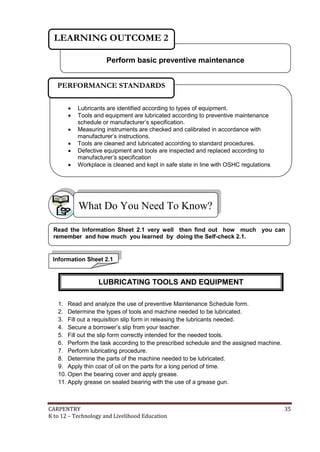 CARPENTRY 35
K to 12 – Technology and Livelihood Education
1. Read and analyze the use of preventive Maintenance Schedule form.
2. Determine the types of tools and machine needed to be lubricated.
3. Fill out a requisition slip form in releasing the lubricants needed.
4. Secure a borrower’s slip from your teacher.
5. Fill out the slip form correctly intended for the needed tools.
6. Perform the task according to the prescribed schedule and the assigned machine.
7. Perform lubricating procedure.
8. Determine the parts of the machine needed to be lubricated.
9. Apply thin coat of oil on the parts for a long period of time.
10. Open the bearing cover and apply grease.
11. Apply grease on sealed bearing with the use of a grease gun.
What Do You Need To Know?
Perform basic preventive maintenance
LEARNING OUTCOME 2
 Lubricants are identified according to types of equipment.
 Tools and equipment are lubricated according to preventive maintenance
schedule or manufacturer’s specification.
 Measuring instruments are checked and calibrated in accordance with
manufacturer’s instructions.
 Tools are cleaned and lubricated according to standard procedures.
 Defective equipment and tools are inspected and replaced according to
manufacturer’s specification
 Workplace is cleaned and kept in safe state in line with OSHC regulations
PERFORMANCE STANDARDS
Information Sheet 2.1
Read the Information Sheet 2.1 very well then find out how much you can
remember and how much you learned by doing the Self-check 2.1.
LUBRICATING TOOLS AND EQUIPMENT
 