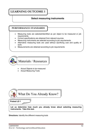 CARPENTRY 42
K to 12 – Technology and Livelihood Education
 Actual Objects to be measured
 Actual Measuring Tools
Directions: Identify the different measuring tools
What Do You Already Know?
Materials / Resources
Select measuring instruments
LEARNING OUTCOME 1
Pretest LO 1
 Measuring tools are selected/identified as per object to be measured or job
requirements.
 Correct specifications are obtained from relevant sources.
 Measuring instruments are selected according to job requirements.
 Alternative measuring tools are used without sacrificing cost and quality of
work.
 Measurements are obtained according to job requirements
PERFORMANCE STANDARDS
Let us determine how much you already know about selecting measuring
instruments. Take this test.
 