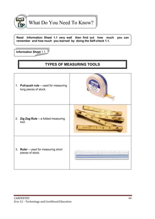 CARPENTRY 44
K to 12 – Technology and Livelihood Education
1. Pull-push rule – used for measuring
long pieces of stock.
2. Zig Zag Rule – a folded measuring
tool.
3. Ruler – used for measuring short
pieces of stock.
What Do You Need To Know?
Information Sheet 1.1
Read Information Sheet 1.1 very well then find out how much you can
remember and how much you learned by doing the Self-check 1.1.
TYPES OF MEASURING TOOLS
 