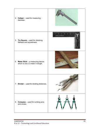 CARPENTRY 45
K to 12 – Technology and Livelihood Education
4. Caliper – used for measuring
diameter.
5. Try Square – used for checking
flatness and squareness.
6. Meter Stick – a measuring device
which is one (1) meter in length.
7. Divider – used for dividing distances.
8. Compass – used for scribing arcs
and circles.
 