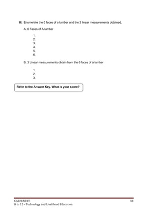 CARPENTRY 48
K to 12 – Technology and Livelihood Education
III. Enumerate the 6 faces of a lumber and the 3 linear measurements obtained.
A. 6 Faces of A lumber
1.
2.
3.
4.
5.
6.
B. 3 Linear measurements obtain from the 6 faces of a lumber
1.
2.
3.
Refer to the Answer Key. What is your score?
 