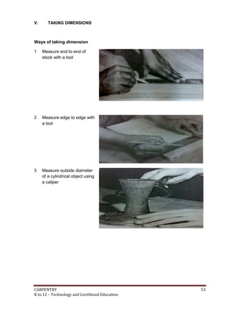 CARPENTRY 53
K to 12 – Technology and Livelihood Education
V. TAKING DIMENSIONS
Ways of taking dimension
1 Measure end to end of
stock with a tool
2 Measure edge to edge with
a tool
3 Measure outside diameter
of a cylindrical object using
a caliper
 
