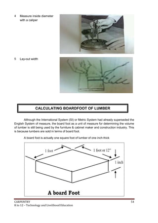 CARPENTRY 54
K to 12 – Technology and Livelihood Education
4 Measure inside diameter
with a caliper
5 Lay-out width
Although the International System (SI) or Metric System had already superseded the
English System of measure, the board foot as a unit of measure for determining the volume
of lumber is still being used by the furniture & cabinet maker and construction industry. This
is because lumbers are sold in terms of board foot.
A board foot is actually one square foot of lumber of one inch thick
CALCULATING BOARDFOOT OF LUMBER
 