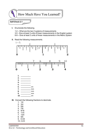 CARPENTRY 56
K to 12 – Technology and Livelihood Education
I. Enumerate the following.
1-2 – What are the two 2 systems of measurements
3-5 - Give at least 3 units of linear measurements in the English system
6-9 – Give at least 3 units of linear measurements in the Metric System
II. Read the following measurements.
1. ___________
2. ___________
3. ___________
4. ___________
5. ___________
6. ___________ cm
7. ___________ mm
8. ___________ mm
9. ___________ mm
10. ___________ cm
III. Convert the following fractions to decimals.
1. 1/4
2. 3/4
3. 5/8
4. 7/8
5. 9/16
6. 11/5
7. 13/4
8. 9/5
9. 6 3/5
10. 3 2/3
How Much Have You Learned?
Self-Check 2.1
 