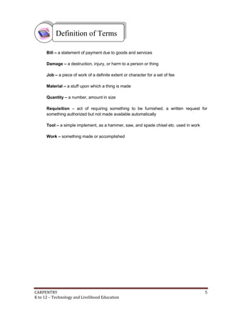 CARPENTRY 5
K to 12 – Technology and Livelihood Education
Bill – a statement of payment due to goods and services
Damage – a destruction, injury, or harm to a person or thing
Job – a piece of work of a definite extent or character for a set of fee
Material – a stuff upon which a thing is made
Quantity – a number, amount in size
Requisition – act of requiring something to be furnished; a written request for
something authorized but not made available automatically
Tool – a simple implement, as a hammer, saw, and spade chisel etc. used in work
Work – something made or accomplished
Definition of Terms
 