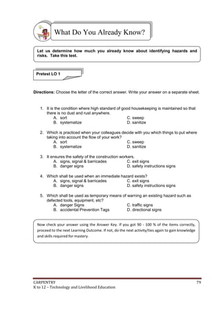 CARPENTRY 79
K to 12 – Technology and Livelihood Education
Directions: Choose the letter of the correct answer. Write your answer on a separate sheet.
1. It is the condition where high standard of good housekeeping is maintained so that
there is no dust and rust anywhere.
A. sort C. sweep
B. systematize D. sanitize
2. Which is practiced when your colleagues decide with you which things to put where
taking into account the flow of your work?
A. sort C. sweep
B. systematize D. sanitize
3. It ensures the safety of the construction workers.
A. signs, signal & barricades C. exit signs
B. danger signs D. safety instructions signs
4. Which shall be used when an immediate hazard exists?
A. signs, signal & barricades C. exit signs
B. danger signs D. safety instructions signs
5. Which shall be used as temporary means of warning an existing hazard such as
defected tools, equipment, etc?
A. danger Signs C. traffic signs
B. accidental Prevention Tags D. directional signs
What Do You Already Know?
Pretest LO 1
Let us determine how much you already know about identifying hazards and
risks. Take this test.
Now check your answer using the Answer Key. If you got 90 - 100 % of the items correctly,
proceed to the next Learning Outcome. If not, do the next activity/ties again to gain knowledge
and skills required for mastery.
 