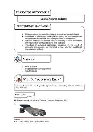 CARPENTRY 85
K to 12 – Technology and Livelihood Education
 OHS Manuals
 Personal Protective Equipment
 Chart/pictures
SS
Directions: Identify the following Personal Protective Equipment (PPE)
1.
What Do You Already Know?
Materials
Control hazards and risks
LEARNING OUTCOME 2
 OHS procedures for controlling hazards and risk are strictly followed.
 Procedures in dealing with workplace accidents, fire and emergencies
are followed in accordance with the organization’s OHS policies.
 Personal protective equipment (PPE) is correctly used in accordance
with organization’s OHS procedures and practices.
 Procedures in providing appropriate assistance in the event of
workplace emergencies are identified in line with the established
organizational protocol.
PERFORMANCE STANDARDS
Pretest LO 2
Let us determine how much you already know about evaluating hazards and risks.
Take this test.
 