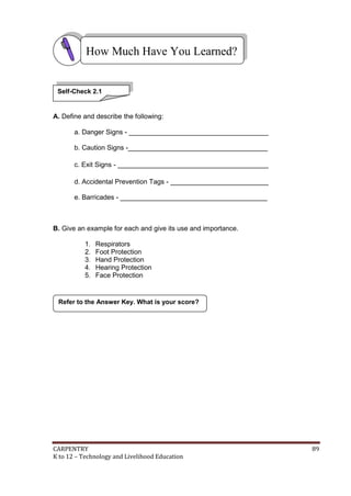 CARPENTRY 89
K to 12 – Technology and Livelihood Education
A. Define and describe the following:
a. Danger Signs - _____________________________________
b. Caution Signs -_____________________________________
c. Exit Signs - ________________________________________
d. Accidental Prevention Tags - __________________________
e. Barricades - _______________________________________
B. Give an example for each and give its use and importance.
1. Respirators
2. Foot Protection
3. Hand Protection
4. Hearing Protection
5. Face Protection
Refer to the Answer Key. What is your score?
How Much Have You Learned?
Self-Check 2.1
 