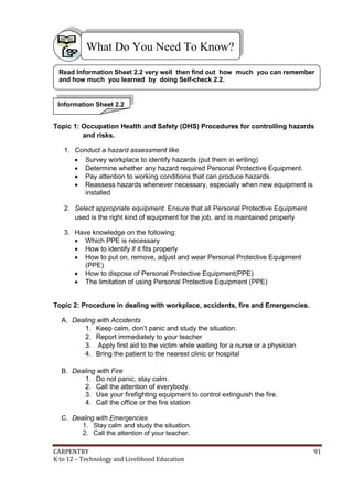 CARPENTRY 91
K to 12 – Technology and Livelihood Education
Topic 1: Occupation Health and Safety (OHS) Procedures for controlling hazards
and risks.
1. Conduct a hazard assessment like
 Survey workplace to identify hazards (put them in writing)
 Determine whether any hazard required Personal Protective Equipment.
 Pay attention to working conditions that can produce hazards
 Reassess hazards whenever necessary, especially when new equipment is
installed
2. Select appropriate equipment. Ensure that all Personal Protective Equipment
used is the right kind of equipment for the job, and is maintained properly
3. Have knowledge on the following:
 Which PPE is necessary
 How to identify if it fits properly
 How to put on, remove, adjust and wear Personal Protective Equipment
(PPE)
 How to dispose of Personal Protective Equipment(PPE)
 The limitation of using Personal Protective Equipment (PPE)
Topic 2: Procedure in dealing with workplace, accidents, fire and Emergencies.
A. Dealing with Accidents
1. Keep calm, don’t panic and study the situation.
2. Report immediately to your teacher
3. Apply first aid to the victim while waiting for a nurse or a physician
4. Bring the patient to the nearest clinic or hospital
B. Dealing with Fire
1. Do not panic, stay calm.
2. Call the attention of everybody.
3. Use your firefighting equipment to control extinguish the fire.
4. Call the office or the fire station
C. Dealing with Emergencies
1. Stay calm and study the situation.
2. Call the attention of your teacher.
What Do You Need To Know?
Information Sheet 2.2
Read Information Sheet 2.2 very well then find out how much you can remember
and how much you learned by doing Self-check 2.2.
 