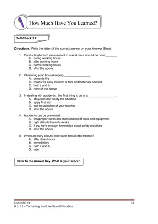CARPENTRY 92
K to 12 – Technology and Livelihood Education
Directions: Write the letter of the correct answer on your Answer Sheet.
1. Conducting hazard assessment to a workplace should be done_______.
A. during working hours
B. after working hours
C. before working hours
D. all of the above
2. Observing good housekeeping ________________.
A. prevents fire
B. makes for easy location of tool and materials needed
C. both a and b
D. none of the above
3. In dealing with accidents , the first thing to do is to_________________.
A. stay calm and study the situation
B. apply first aid
C. call the attention of your teacher
D. all of the above
4. Accidents can be prevented _____________.
A. thru proper cares and maintenance of tools and equipment
B. right attitude towards works
C. if you have enough knowledge about safety practices
D. all of the above
5. When an injury occurs, how soon should it be treated?
A. after class hours
B. immediately
C. both a and b
D. later
Refer to the Answer Key. What is your score?
How Much Have You Learned?
Self-Check 2.2
 