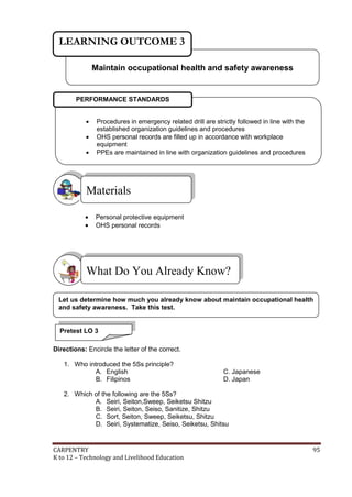 CARPENTRY 95
K to 12 – Technology and Livelihood Education
 Personal protective equipment
 OHS personal records
Directions: Encircle the letter of the correct.
1. Who introduced the 5Ss principle?
A. English C. Japanese
B. Filipinos D. Japan
2. Which of the following are the 5Ss?
A. Seiri, Seiton,Sweep, Seiketsu Shitzu
B. Seiri, Seiton, Seiso, Sanitize, Shitzu
C. Sort, Seiton, Sweep, Seiketsu, Shitzu
D. Seiri, Systematize, Seiso, Seiketsu, Shitsu
What Do You Already Know?
Materials
Maintain occupational health and safety awareness
LEARNING OUTCOME 3
 Procedures in emergency related drill are strictly followed in line with the
established organization guidelines and procedures
 OHS personal records are filled up in accordance with workplace
equipment
 PPEs are maintained in line with organization guidelines and procedures
PERFORMANCE STANDARDS
Let us determine how much you already know about maintain occupational health
and safety awareness. Take this test.
Pretest LO 3
 