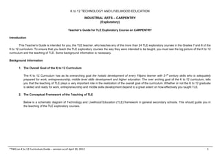 K to 12 TECHNOLOGY AND LIVELIHOOD EDUCATION
INDUSTRIAL ARTS – CARPENTRY
(Exploratory)
*TWG on K to 12 Curriculum Guide – version as of April 10, 2012 3
Teacher’s Guide for TLE Exploratory Course on CARPENTRY
Introduction
This Teacher’s Guide is intended for you, the TLE teacher, who teaches any of the more than 24 TLE exploratory courses in the Grades 7 and 8 of the
K to 12 curriculum. To ensure that you teach the TLE exploratory courses the way they were intended to be taught, you must see the big picture of the K to 12
curriculum and the teaching of TLE. Some background information is necessary.
Background Information
1. The Overall Goal of the K to 12 Curriculum
The K to 12 Curriculum has as its overarching goal the holistic development of every Filipino learner with 21st
century skills who is adequately
prepared for work, entrepreneurship, middle level skills development and higher education. The over arching goal of the K to 12 curriculum, tells
you that the teaching of TLE plays a very important role in the realization of the overall goal of the curriculum. Whether or not the K to 12 graduate
is skilled and ready for work, entrepreneurship and middle skills development depend to a great extent on how effectively you taught TLE.
2. The Conceptual Framework of the Teaching of TLE
Below is a schematic diagram of Technology and Livelihood Education (TLE) framework in general secondary schools. This should guide you in
the teaching of the TLE exploratory courses.
 