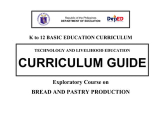 K to 12 BASIC EDUCATION CURRICULUM
Exploratory Course on
BREAD AND PASTRY PRODUCTION
Republic of the Philippines
DEPARTMENT OF EDCUATION
TECHNOLOGY AND LIVELIHOOD EDUCATION
CURRICULUM GUIDE
 