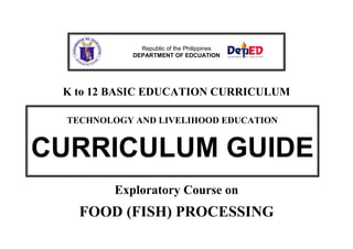 K to 12 BASIC EDUCATION CURRICULUM
Exploratory Course on
FOOD (FISH) PROCESSING
Republic of the Philippines
DEPARTMENT OF EDCUATION
TECHNOLOGY AND LIVELIHOOD EDUCATION
CURRICULUM GUIDE
 