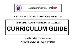 K to 12 BASIC EDUCATION CURRICULUM
Exploratory Course on
MECHANICAL DRAFTING
Republic of the Philippines
DEPARTMENT OF EDCUATION
TECHNOLOGY AND LIVELIHOOD EDUCATION
CURRICULUM GUIDE
 