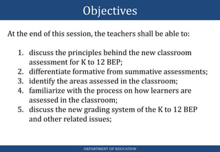 Objectives
DEPARTMENT OF EDUCATION
At the end of this session, the teachers shall be able to:
1. discuss the principles behind the new classroom
assessment for K to 12 BEP;
2. differentiate formative from summative assessments;
3. identify the areas assessed in the classroom;
4. familiarize with the process on how learners are
assessed in the classroom;
5. discuss the new grading system of the K to 12 BEP
and other related issues;
 
