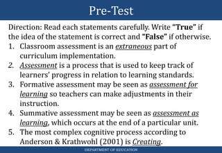 Pre-Test
DEPARTMENT OF EDUCATION
Direction: Read each statements carefully. Write “True” if
the idea of the statement is correct and “False” if otherwise.
1. Classroom assessment is an extraneous part of
curriculum implementation.
2. Assessment is a process that is used to keep track of
learners’ progress in relation to learning standards.
3. Formative assessment may be seen as assessment for
learning so teachers can make adjustments in their
instruction.
4. Summative assessment may be seen as assessment as
learning, which occurs at the end of a particular unit.
5. The most complex cognitive process according to
Anderson & Krathwohl (2001) is Creating.
 